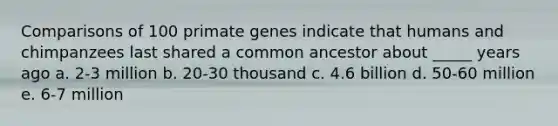 Comparisons of 100 primate genes indicate that humans and chimpanzees last shared a common ancestor about _____ years ago a. 2-3 million b. 20-30 thousand c. 4.6 billion d. 50-60 million e. 6-7 million