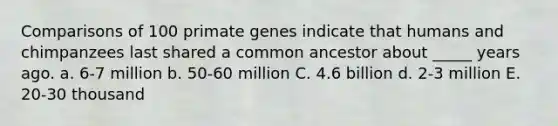 Comparisons of 100 primate genes indicate that humans and chimpanzees last shared a common ancestor about _____ years ago. a. 6-7 million b. 50-60 million C. 4.6 billion d. 2-3 million E. 20-30 thousand