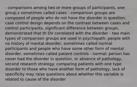 - comparisons among two or more groups of participants. one group,s sometimes called cases - comparison groups are composed of people who do not have the disorder in question, case control design depends on the contrast between cases and control participants, significant difference between groups, demonstrated that th DV correlated with the disorder - two main types of comparison groups are used in psychopath: people with no history of mental disorder, sometimes called normal participants and people who have some other form of mental disorder, sometimes called patient controls - normal: person has never had the disorder in question, or absence of pathology, second research strategy: comparing patients with one type disorder to those who have another form of pathology, lack of specificity may raise questions about whether this variable is related to cause of the disorder