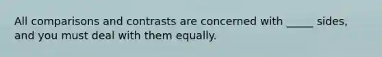 All comparisons and contrasts are concerned with _____ sides, and you must deal with them equally.