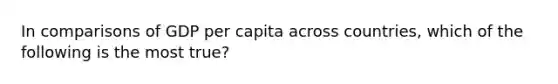 In comparisons of GDP per capita across countries, which of the following is the most true?