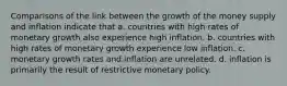 Comparisons of the link between the growth of the money supply and inflation indicate that a. countries with high rates of monetary growth also experience high inflation. b. countries with high rates of monetary growth experience low inflation. c. monetary growth rates and inflation are unrelated. d. inflation is primarily the result of restrictive monetary policy.