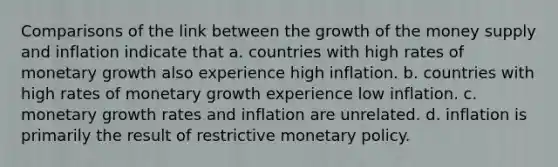 Comparisons of the link between the growth of the <a href='https://www.questionai.com/knowledge/kiY8nlPo85-money-supply' class='anchor-knowledge'>money supply</a> and inflation indicate that a. countries with high rates of monetary growth also experience high inflation. b. countries with high rates of monetary growth experience low inflation. c. monetary <a href='https://www.questionai.com/knowledge/kNnhZBQUgC-growth-rate' class='anchor-knowledge'>growth rate</a>s and inflation are unrelated. d. inflation is primarily the result of restrictive <a href='https://www.questionai.com/knowledge/kEE0G7Llsx-monetary-policy' class='anchor-knowledge'>monetary policy</a>.