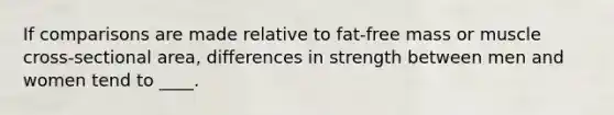 If comparisons are made relative to fat-free mass or muscle cross-sectional area, differences in strength between men and women tend to ____.