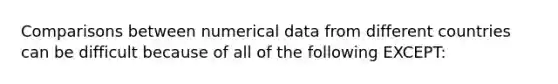 Comparisons between numerical data from different countries can be difficult because of all of the following EXCEPT: