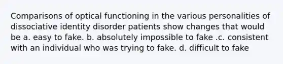 Comparisons of optical functioning in the various personalities of dissociative identity disorder patients show changes that would be a. easy to fake. b. absolutely impossible to fake .c. consistent with an individual who was trying to fake. d. difficult to fake