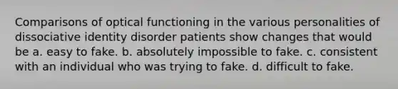 Comparisons of optical functioning in the various personalities of dissociative identity disorder patients show changes that would be a. easy to fake. b. absolutely impossible to fake. c. consistent with an individual who was trying to fake. d. difficult to fake.