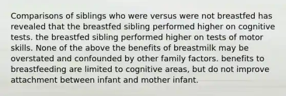 Comparisons of siblings who were versus were not breastfed has revealed that the breastfed sibling performed higher on cognitive tests. the breastfed sibling performed higher on tests of motor skills. None of the above the benefits of breastmilk may be overstated and confounded by other family factors. benefits to breastfeeding are limited to cognitive areas, but do not improve attachment between infant and mother infant.