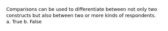 Comparisons can be used to differentiate between not only two constructs but also between two or more kinds of respondents. a. True b. False