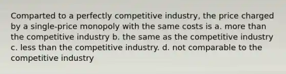 Comparted to a perfectly competitive industry, the price charged by a single-price monopoly with the same costs is a. more than the competitive industry b. the same as the competitive industry c. less than the competitive industry. d. not comparable to the competitive industry