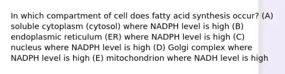 In which compartment of cell does fatty acid synthesis occur? (A) soluble cytoplasm (cytosol) where NADPH level is high (B) endoplasmic reticulum (ER) where NADPH level is high (C) nucleus where NADPH level is high (D) Golgi complex where NADPH level is high (E) mitochondrion where NADH level is high