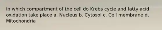 In which compartment of the cell do Krebs cycle and fatty acid oxidation take place a. Nucleus b. Cytosol c. Cell membrane d. Mitochondria