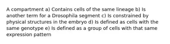 A compartment a) Contains cells of the same lineage b) Is another term for a Drosophila segment c) Is constrained by physical structures in the embryo d) Is defined as cells with the same genotype e) Is defined as a group of cells with that same expression pattern