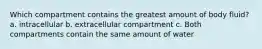 Which compartment contains the greatest amount of body fluid? a. intracellular b. extracellular compartment c. Both compartments contain the same amount of water