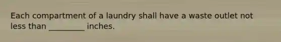 Each compartment of a laundry shall have a waste outlet not less than _________ inches.