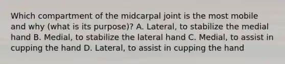 Which compartment of the midcarpal joint is the most mobile and why (what is its purpose)? A. Lateral, to stabilize the medial hand B. Medial, to stabilize the lateral hand C. Medial, to assist in cupping the hand D. Lateral, to assist in cupping the hand