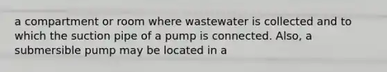 a compartment or room where wastewater is collected and to which the suction pipe of a pump is connected. Also, a submersible pump may be located in a