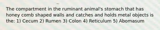 The compartment in the ruminant animal's stomach that has honey comb shaped walls and catches and holds metal objects is the: 1) Cecum 2) Rumen 3) Colon 4) Reticulum 5) Abomasum