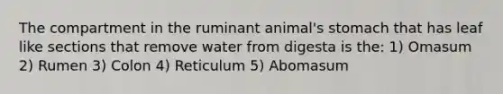 The compartment in the ruminant animal's stomach that has leaf like sections that remove water from digesta is the: 1) Omasum 2) Rumen 3) Colon 4) Reticulum 5) Abomasum