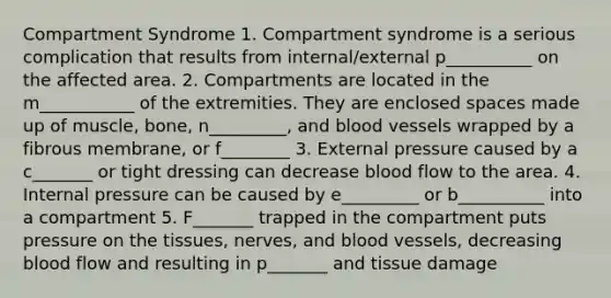 Compartment Syndrome 1. Compartment syndrome is a serious complication that results from internal/external p__________ on the affected area. 2. Compartments are located in the m___________ of the extremities. They are enclosed spaces made up of muscle, bone, n_________, and blood vessels wrapped by a fibrous membrane, or f________ 3. External pressure caused by a c_______ or tight dressing can decrease blood flow to the area. 4. Internal pressure can be caused by e_________ or b__________ into a compartment 5. F_______ trapped in the compartment puts pressure on the tissues, nerves, and blood vessels, decreasing blood flow and resulting in p_______ and tissue damage