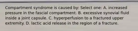 Compartment syndrome is caused by: Select one: A. increased pressure in the fascial compartment. B. excessive synovial fluid inside a joint capsule. C. hyperperfusion to a fractured upper extremity. D. lactic acid release in the region of a fracture.