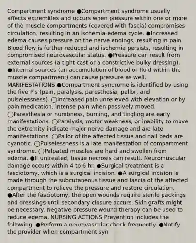 Compartment syndrome ●Compartment syndrome usually affects extremities and occurs when pressure within one or more of the muscle compartments (covered with fascia) compromises circulation, resulting in an ischemia-edema cycle. ●Increased edema causes pressure on the nerve endings, resulting in pain. Blood flow is further reduced and ischemia persists, resulting in compromised neurovascular status. ●Pressure can result from external sources (a tight cast or a constrictive bulky dressing). ●Internal sources (an accumulation of blood or fluid within the muscle compartment) can cause pressure as well. MANIFESTATIONS ●Compartment syndrome is identified by using the five P's (pain, paralysis, paresthesia, pallor, and pulselessness). ◯Increased pain unrelieved with elevation or by pain medication. Intense pain when passively moved. ◯Paresthesia or numbness, burning, and tingling are early manifestations. ◯Paralysis, motor weakness, or inability to move the extremity indicate major nerve damage and are late manifestations. ◯Pallor of the affected tissue and nail beds are cyanotic. ◯Pulselessness is a late manifestation of compartment syndrome. ◯Palpated muscles are hard and swollen from edema. ●If untreated, tissue necrosis can result. Neuromuscular damage occurs within 4 to 6 hr. ●Surgical treatment is a fasciotomy, which is a surgical incision. ●A surgical incision is made through the subcutaneous tissue and fascia of the affected compartment to relieve the pressure and restore circulation. ●After the fasciotomy, the open wounds require sterile packings and dressings until secondary closure occurs. Skin grafts might be necessary. Negative pressure wound therapy can be used to reduce edema. NURSING ACTIONS Prevention includes the following. ●Perform a neurovascular check frequently. ●Notify the provider when compartment syn