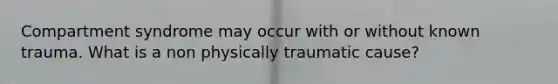 Compartment syndrome may occur with or without known trauma. What is a non physically traumatic cause?