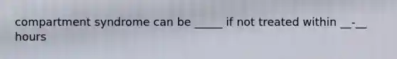 compartment syndrome can be _____ if not treated within __-__ hours