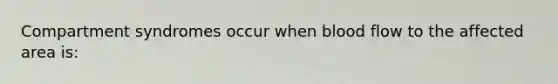 Compartment syndromes occur when blood flow to the affected area is: