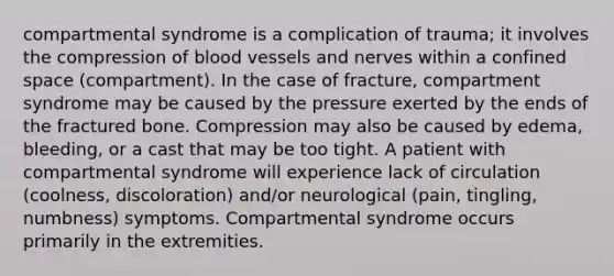 compartmental syndrome is a complication of trauma; it involves the compression of <a href='https://www.questionai.com/knowledge/kZJ3mNKN7P-blood-vessels' class='anchor-knowledge'>blood vessels</a> and nerves within a confined space (compartment). In the case of fracture, compartment syndrome may be caused by the pressure exerted by the ends of the fractured bone. Compression may also be caused by edema, bleeding, or a cast that may be too tight. A patient with compartmental syndrome will experience lack of circulation (coolness, discoloration) and/or neurological (pain, tingling, numbness) symptoms. Compartmental syndrome occurs primarily in the extremities.