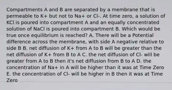 Compartments A and B are separated by a membrane that is permeable to K+ but not to Na+ or Cl-. At time zero, a solution of KCl is poured into compartment A and an equally concentrated solution of NaCl is poured into compartment B. Which would be true once equilibrium is reached? A. There will be a Potential difference across the membrane, with side A negative relative to side B B. net diffusion of K+ from A to B will be greater than the net diffusion of K+ from B to A C. the net diffusion of Cl- will be greater from A to B then it's net diffusion from B to A D. the concentration of Na+ in A will be higher than it was at Time Zero E. the concentration of Cl- will be higher in B then it was at Time Zero