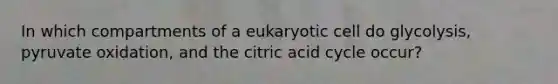 In which compartments of a eukaryotic cell do glycolysis, pyruvate oxidation, and the citric acid cycle occur?