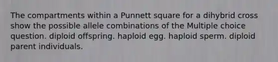 The compartments within a Punnett square for a dihybrid cross show the possible allele combinations of the Multiple choice question. diploid offspring. haploid egg. haploid sperm. diploid parent individuals.