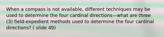 When a compass is not available, different techniques may be used to determine the four cardinal directions—what are three (3) field-expedient methods used to determine the four cardinal directions? ( slide 49)