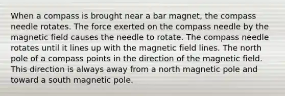 When a compass is brought near a bar magnet, the compass needle rotates. The force exerted on the compass needle by the magnetic field causes the needle to rotate. The compass needle rotates until it lines up with the magnetic field lines. The north pole of a compass points in the direction of the magnetic field. This direction is always away from a north magnetic pole and toward a south magnetic pole.