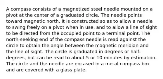 A compass consists of a magnetized steel needle mounted on a pivot at the center of a graduated circle. The needle points toward magnetic north. It is constructed so as to allow a needle to swing freely on a pivot when in use, and to allow a line of sight to be directed from the occupied point to a terminal point. The north-seeking end of the compass needle is read against the circle to obtain the angle between the magnetic meridian and the line of sight. The circle is graduated in degrees or half-degrees, but can be read to about 5 or 10 minutes by estimation. The circle and the needle are encased in a metal compass box and are covered with a glass plate.