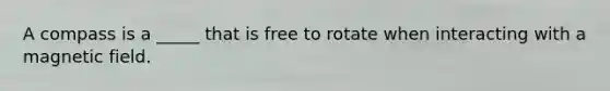 A compass is a _____ that is free to rotate when interacting with a magnetic field.