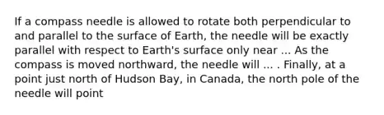 If a compass needle is allowed to rotate both perpendicular to and parallel to the surface of Earth, the needle will be exactly parallel with respect to Earth's surface only near ... As the compass is moved northward, the needle will ... . Finally, at a point just north of Hudson Bay, in Canada, the north pole of the needle will point