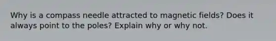 Why is a compass needle attracted to magnetic fields? Does it always point to the poles? Explain why or why not.