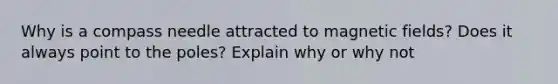 Why is a compass needle attracted to magnetic fields? Does it always point to the poles? Explain why or why not