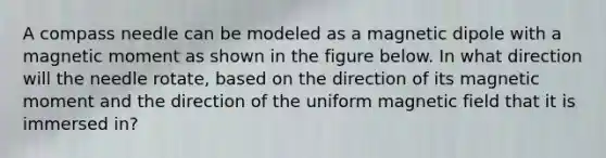A compass needle can be modeled as a magnetic dipole with a magnetic moment as shown in the figure below. In what direction will the needle rotate, based on the direction of its magnetic moment and the direction of the uniform magnetic field that it is immersed in?