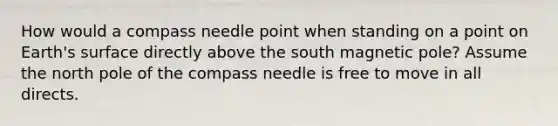 How would a compass needle point when standing on a point on Earth's surface directly above the south magnetic pole? Assume the north pole of the compass needle is free to move in all directs.