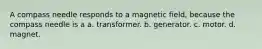 A compass needle responds to a magnetic field, because the compass needle is a a. transformer. b. generator. c. motor. d. magnet.