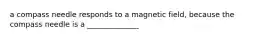 a compass needle responds to a magnetic field, because the compass needle is a ______________