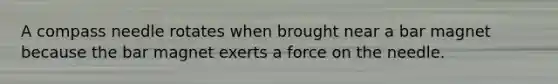 A compass needle rotates when brought near a bar magnet because the bar magnet exerts a force on the needle.