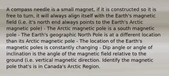 A compass needle is a small magnet, if it is constructed so it is free to turn, it will always align itself with the Earth's magnetic field (i.e. it's north end always points to the Earth's Arctic magnetic pole) - The Arctic magnetic pole is a south magnetic pole - The Earth's geographic North Pole is at a different location than its Arctic magnetic pole - The location of the Earth's magnetic poles is constantly changing - Dip angle or angle of inclination is the angle of the magnetic field relative to the ground (i.e. vertical magnetic direction. Identify the magnetic pole that's is in Canada's Arctic Region.