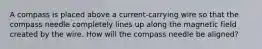 A compass is placed above a current-carrying wire so that the compass needle completely lines up along the magnetic field created by the wire. How will the compass needle be aligned?