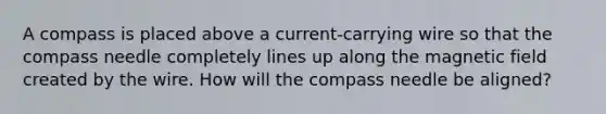 A compass is placed above a current-carrying wire so that the compass needle completely lines up along the magnetic field created by the wire. How will the compass needle be aligned?