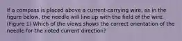 If a compass is placed above a current-carrying wire, as in the figure below, the needle will line up with the field of the wire.(Figure 1) Which of the views shows the correct orientation of the needle for the noted current direction?