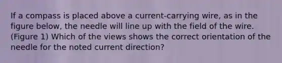 If a compass is placed above a current-carrying wire, as in the figure below, the needle will line up with the field of the wire.(Figure 1) Which of the views shows the correct orientation of the needle for the noted current direction?